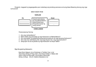 Panghuli, magpapili ng tagapagsalita para maibahagi ang kanilang pananaw sa buong klase.Maaaring itanong ang mga
sumusunod:
DISCUSSION WEB
DAHILAN
Oo Hindi
Hindi
CONCLUSION
Pamprosesong Tanong:
1. Ano ang merkantilismo?
2. Bakit malaki ang pananalig ng mga Kanluranin sa Merkantilismo?
3. Ano ang epekto ng patakarang pang-ekonomiyang ito sa mga bansang Kanluranin?
4. Sino ang mas nakinabang dito, ang mga Asyano ba o ang mga Kanluranin?
5. Sang-ayon ka ba sa ginawa ng mga Kanluranin sa Asya? Bakit?
Mga Mungkahing Babasahin:
Asya Noon,Ngayon at sa Hinaharap ni Teofisto Vivar et al
Asya Pag-usbong at Pag-unlad nina Grace Estela C. Mateo etal
Asya Tungo sa Pag-unlad nina Evelina Viloria etAl
Buhay na Asya nina Dr. Adelina Sebastian et al
25
Kapaki-pakinabang
ba ang Merkantilismo
bilang Sistemang
Pang-ekonomiya ng
isang bansa?
______________
_ ____________
_
 