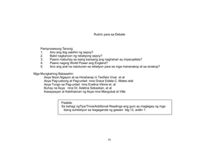 Rubric para sa Debate
Pamprosesong Tanong:
1. Ano ang ibig sabihin ng sepoy?
2. Bakit nagkaroon ng rebelyong sepoy?
3. Paano mabuhay sa isang bansang ang naghahari ay imperyalista?
4. Paano naging World Power ang England?
5. Ano ang aral na natutunan sa rebelyon para sa mga mananakop at sa sinakop?
Mga Mungkahing Babasahin:
Asya Noon,Ngayon at sa Hinaharap ni Teofisto Vivar et al
Asya Pag-usbong at Pag-unlad nina Grace Estela C. Mateo etal
Asya Tungo sa Pag-unlad nina Evelina Viloria et. al
Buhay na Asya nina Dr. Adelina Sebastian, et al
Kasaysayan at Kabihasnan ng Asya nina Mangubat at Villa
41
Paalala:
Sa bahagi ngTips/Trivia/Additional Readings ang guro ay maglagay ng mga
ibang suhestiyon sa ikagaganda ng gawain blg.12, aralin 1.
 