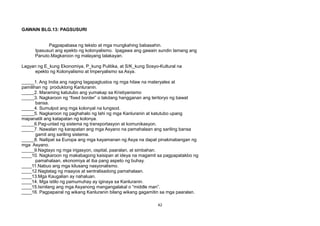 GAWAIN BLG.13: PAGSUSURI
Pagpapabasa ng teksto at mga mungkahing babasahin.
Ipasusuri ang epekto ng kolonyalismo. Ipagawa ang gawain sundin lamang ang
Panuto.Magkaroon ng malayang talakayan.
Lagyan ng E_kung Ekonomiya, P_kung Pulitika, at S/K_kung Sosyo-Kultural na
epekto ng Kolonyalismo at Imperyalismo sa Asya.
_____1. Ang India ang naging tagapagtustos ng mga hilaw na materyales at
pamilihan ng produktong Kanluranin.
_____2. Maraming katutubo ang yumakap sa Kristiyanismo
_____3. Nagkaroon ng “fixed border” o takdang hangganan ang teritoryo ng bawat
bansa.
_____4. Sumulpot ang mga kolonyal na lungsod.
_____5. Nagkaroon ng paghahalo ng lahi ng mga Kanluranin at katutubo upang
mapanatili ang katapatan ng kolonya.
_____6.Pag-unlad ng sistema ng transportasyon at komunikasyon.
_____7. Nawalan ng karapatan ang mga Asyano na pamahalaan ang sariling bansa
gamit ang sariling sistema.
_____8. Nailipat sa Europa ang mga kayamanan ng Asya na dapat pinakinabangan ng
mga Asyano.
_____9.Nagtayo ng mga irigasyon, ospital, paaralan, at simbahan.
____10. Nagkaroon ng makabagong kaisipan at ideya na magamit sa pagpapatakbo ng
pamahalaan, ekonomiya at iba pang aspeto ng buhay.
____11.Nabuo ang mga kilusang nasyonalismo.
____12.Nagtatag ng maayos at sentralisadong pamahalaan.
____13.Mga Kaugalian ay nahaluan.
____14. Mga istilo ng pamumuhay ay iginaya sa Kanluranin.
____15.Isinilang ang mga Asyanong mangangalakal o “middle man”.
____16. Pagpapairal ng wikang Kanluranin bilang wikang gagamitin sa mga paaralan.
42
 