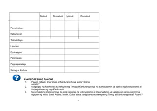 Pamahalaan
Mabuti Di-mabuti Mabuti Di-mabuti
Kabuhayan
Teknolohiya
Lipunan
Edukasyon
Paniniwala
Pagpapahalaga
Sining at Kultura
PAMPROSESONG TANONG
1. Paano nabago ang Timog at Kanlurang Asya sa iba’t ibang
aspeto?
2. Magbigay ng halimbawa sa rehiyon ng Timog at Kanlurang Asya na sumasalamin sa epekto ng kolonyalismo at
imperyalismo ng mga Kanluranin.
3. May malaking impluwensiya ba ang naganap na kolonyalismo at imperyalismo sa kalagayan pang-ekonomiya
ngayon ng India, Saudi Arabia, Israel, Dubai at iba pang bansa sa rehiyon ng Timog at Kanlurang Asya? Paano?
44
 