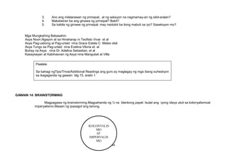KOLONYALIS
MO
AT
IMPERYALIS
MO
3. Ano ang inilalarawan ng prinsipal, at ng seksyon na nagmamay-ari ng silid-aralan?
4. Makatwiran ba ang ginawa ng prinsipal? Bakit?
5. Sa kabila ng ginawa ng prinsipal, may naidulot ba itong mabuti sa iyo? Saseksyon mo?
Mga Mungkahing Babasahin:
Asya Noon,Ngayon at sa Hinaharap ni Teofisto Vivar et al
Asya Pag-usbong at Pag-unlad nina Grace Estela C. Mateo etal
Asya Tungo sa Pag-unlad nina Evelina Viloria et. al
Buhay na Asya nina Dr. Adelina Sebastian, et al
Kasaysayan at Kabihasnan ng Asya nina Mangubat at Villa
GAWAIN 14: BRAINSTORMING
Magpagawa ng brainstorming.Magpahanda ng ½ na blankong papel. Isulat ang iyong ideya ukol sa kolonyalismoat
imperyalismo.Maaari ng ipasagot ang tanong.
49
Paalala:
Sa bahagi ngTips/Trivia/Additional Readings ang guro ay maglagay ng mga ibang suhestiyon
sa ikagaganda ng gawain blg.15, aralin 1
 