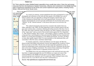 52
Middle East
Oil. That is what the modern Middle Eastern geopolitics have usually been about. Given the vast energy
resources that form the backbone of western economies, influence and involvement in the Middle East has
been of paramount importance for the former and current imperial and super powers, including France,
Britain, USA and the former Soviet Union.
Prior to the discovery of oil, the region had been a hotbed for religious conflict and wars over other
rich resources and land. The declining Ottoman Empire paved way for the rising European imperial and
colonial powers interested in securing various territories and controlling access to Asia. In more recent
times, interest in the region has been due to the energy resources there.
Source: World Atlas
As a result, for centuries, western populations have been acclimatized to a type of
propaganda and vilification of the Arab and other people of the Middle East, and of
Islam in general. This was especially so during the European colonial times, as so
vividly examined by Edward Said, in his well-respected book, Orientalism. This
negative stereotyping has served to provide justifications for involvement and to ensure
“stability” for the “national interests” of the powers that want to be involved in the
region.
This cultural stereotyping and racism has occurred in the modern times too.
Often, especially in the 1980s, war films depicting an Arab or Islamic group as the bad
guys were common place, sometimes reflecting prevailing turmoils at the time. Even in
the 1990s, those ideas continued, where the bad guy was often a despotic Arab from one
of the “rogue states” and as a result of the terrorist attacks against the US in September
11, 2001 and the resulting “War on terror”, such imagery is likely to continue. Over such
a long time then, such boundaries of discourse about the Middle East have already been
framed. To overstep those boundaries is to be labeled anti-Semitic, neo-Nazi, anti-West
or some other equally negative label. For most journalists in the mainstream then, self-
censorship is often the course, sometimes unknowingly.
To maintain superiority, control and influence over the region, the West has
placed corrupt Arab leaders into positions of power and supported the overthrow of those
that are not seen as favorable. This has also served to keep their populations at bay, in
return for militarization, power and personal wealth of the elite. Sometimes this has been
done in the name of fighting communism. The common theme underlying it though has
been the struggle to control access to important resources such as oil.
The Middle East is the most militarized region in the world and most arms sales
head there. A suppressed people that sees US influence as a major root cause of the
current problems in the Middle East has led to a rise in Islamic militancy, acts of
terrorism and anti-west sentiment, anti-US in particular. When looking at some of the
actions of the US, it can often be seen why this is unfortunately so.
Source: http://globalissues.org/geopolitics/armstrade.asp
 