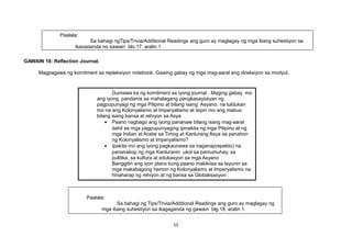 GAWAIN 18: Reflection Journal.
Magpagawa ng komitment sa repleksiyon notebook. Gawing gabay ng mga mag-aaral ang direksiyon sa modyul.
55
Gumawa ka ng komitment sa iyong journal . Maging gabay mo
ang iyong pandama sa mahalagang pangkasaysayan ng
pagpupunyagi ng mga Pilipino at bilang isang Asyano, na tuldukan
mo na ang Kolonyalismo at Imperyalismo at isipin mo ang mabuo
bilang isang bansa at rehiyon sa Asya
• Paano nagbago ang iyong pananaw bilang isang mag-aaral
dahil sa mga pagpupunyaging ipinakita ng mga Pilipino at ng
mga Indian at Arabe sa Timog at Kanlurang Asya sa panahon
ng Kolonyalismo at Imperyalismo?
• Ipakita mo ang iyong pagkaunawa sa naganap(epekto) na
pananakop ng mga Kanluranin ukol sa pamumuhay, sa
pulitika, sa kultura at edukasyon sa mga Asyano
Banggitin ang iyon plano kung paano makikiisa sa layunin sa
mga makabagong hamon ng Kolonyalismo at Imperyalismo na
hinaharap ng rehiyon at ng bansa sa Globalisasyon .
Paalala:
Sa bahagi ng Tips/Trivia/Additional Readings ang guro ay maglagay ng
mga ibang suhestiyon sa ikagaganda ng gawain blg.18, aralin 1.
Paalala:
Sa bahagi ngTips/Trivia/Additional Readings ang guro ay maglagay ng mga ibang suhestiyon sa
ikagaganda ng gawain blg.17, aralin 1.
 