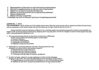 4. Makapagpakita ng kahusayan sa mga kasanayang pangheograpiya
5. Mahusay na pagpapaliwanag ng mga isyu ukol sa mga kaisipan
6. Magkaroon ng mapanuring pag-unawa/pag-iisip
7. Makabuo ng sariling pananaw ukol sa mga paksang tatalakayin
8. Maging mapagsiyasat
9. Maging mahusay sa pagninilay
10.Mailagay ang sarili sa sitwasyon ng iba para sa kagalingang panlahat
LESSON NO. 1: TITLE
PRE-ASSESSMENT: (Write another set of 20 multiple-choice items. Mark the correct answer with an asterisk and below the last choice,
write an explanation of the correct answer and why the others are not right. Code the item as A, M or T.)
Upang masubok ang iyong nalalaman sa Modyul na ito, subuking sagutin ang mahabang pagsusulit sa ibaba sa pamamagitan ng
pagpili sa titik ng tamang sagot sa bawat bilang. Bigyang pansin ang mga aytem na hindi mo nasagot at subukin muling sagutan ang mga
aytem habang ginagamit ang Modyul na ito.
1. Ano ang pamamaraang ginamit ng mga Hindu sa pamumuno ni Mohandas
Gandhi upang ipakita ang kanilang pagtutol sa mga Ingles?
*A. Passive resistance
B. Armadong pakikipaglaban
C. Pagbabago ng Pamahalaan
D. Pagtatayo ng mga partido pulitikal
2. Naghangad rin ng kanyang kalayaan ang India. Anong pamamaraan ang
isinagawa nito upang matamo ang kanyang hangarin?
A. Nakipag-alyansa sa mga Kanluranin
B. Itinatag ang Indian National Congress
C. Binoykot ang mga produktong English
*D. Tinulungan ang mga Ingles sa panahon ng digmaan
3. Sa ilalim ng Ingles, nagkaroon ng mga pagbabago sa India na hindi katanggap-
tanggap sa mga Indian. Alin ang isang pagbabagong hindi matanggap ng mga Indian?
*A. Pagpapalaganap ng isang sistema ng edukasyon na ayon sa pamantayang Ingles
B. Paglilipat ng mga sentro ng gawaing pangkabuhayan sa mga baybaying-dagat
6
 