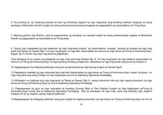 6. Sa puntong ito, ay maaaring ipasulat sa loob ng simbolong naiguhit ng mga mag-aaral ,ang kanilang reaksyon kaugnay sa isang
pahayag ni Mohandas Gandhi tungkol sa isang pamamaraang kanyang isinagawa sa pagpapakita ng nasyonalismo sa Timog Asya.
7. Maaring gamitin ang Rubrics, para sa pagmamarka ng sanaysay na naisulat tungkol sa isang pamamaraang nagawa ni Mohandas
Gandhi sa pagpapakita ng nasyonalismo sa Timog Asya.
8. Upang mas mapalawak pa ang kaalaman ng mga mag-aaral tungkol sa nasyonalismo, marapat lamang na ipabasa sa mga mag
aaral ang Teksto sa Gawain Blg.7 na may kaugnayan sa mga lider nasyonalista na namuno sa mga bansa sa Timog at Kanlurang Asya.
Bigyan ng 10 minuto ang mga mag-aaral sa pagbabasa.
9.Sa bahaging ito ay maaari ng pasagutan sa mga mag aaral ang Gawain blg. 8 na may kaugnayan sa mga kilalang nasyonalista na
namuno sa Timog at Kanlurang Asya at mga bansang kanilang pinagmulan. Ipababasa sa mga mag-aaral ang panuto sa Gawain 8.
10. Magsasagawa ng malayang talakayan ang guro sa pamprosesong mga tanong tungkol sa Gawain blg.8.
11.Pagkatapos makilala ng mga mag-aaral ang mga lider Nasyonalista sa mga bansa sa Timog at Kanlurang Asya, maaari ng ipasuri sa
mga mag-aaral ang isang Collage na may kaugnayan sa Una at Ikalawang Digmaang Pandaigdig.
12.Hihikayatin na magbasa ang mga mag-aaral ng Teksto sa Gawain Blg.10 upang matutuhan nila ang mga naging karanasan ng mga
bansa sa Timog at Kanlurang Asya sa Una at Ikalawang Digmaang Pandaigdig.
13. Pagpapasagot ng guro sa mga mag-aaral ng kanilang Concept Map at Tree Diagram tungkol sa mga kaganapan saTimog at
Kanlurang Asya noong Una at Ikalawang Digmaang Pandaigdig . Muli ay pakulayan sa mga mag- aaral ang kanilang mga diagram
matapos na ito ay sagutan upang maging kaakit-akit.
14.Magsasagawa ng malayang talakayan ang guro tungkol sa naging karanasan ng mga bansa sa Timog at Kanlurang Asya sa Una at
60
 