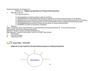 Teaching Guide:Q3, Gr 8 (Aralin 2.2)
ARALIN 2.2: Paglaya ng mga Bansa sa Timog at Kanlurang Asya
• Mga tiyak na layunin:
Ang mga mag-aaral ay:
12. Nakapaglalahad ng kanilang kaisipan tungkol sa ideolohiya.
13. Nakapagtatalakay sa mga ideolohiyang nalinang sa mga bansa sa Timog at Kanlurang Asya (16- 20 dantaon)
14. Nakapag susuri sa mga ideolohiya at Kilusang Nasyonalista sa mga bansa sa Timog at Kanlurang Asya (16- 20 dantaon).
15. Nakapagpapaliwanag sa naging kaugnayan ng iba’t ibang ideolohiya sa mga malawakang Kilusang Nasyonalista.
16. Nakapagpapaliwanag kung paano lumaya ang mga bansa sa Timog at Kanlurang Asya.
17. Nakalalahok ng aktibo sa mga gawain at talakayan.
7. Nilalaman
Paksa : Kaugnayan ng Iba’t ibang Ideolohiya sa mga Malawakang Kilusang Nasyonalista sa Timog at Kanlurang Asya
Mga Konsepto: Ideolohiya at Kilusang Nasyonalista
Babasahin : Modyul 3, grade 8 ng Araling Panlipunan pp.______
Mga Kagamitan: Computer, Manila paper, Pentel Pen, Krayola, mga Larawan
I. Pamamaraan:
A. Panimulang Gawain
B. Paglinang sa Aralin:
Gawain Blg. 1: Word Web
Ipagsulat sa mga mag-aaral ang mga salitang kaugnay sa salitang ideyolohiya.
62
IDEOLOHIYA
 