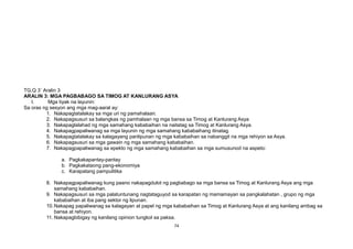 TG,Q 3` Aralin 3
ARALIN 3: MGA PAGBABAGO SA TIMOG AT KANLURANG ASYA
I. Mga tiyak na layunin:
Sa oras ng sesyon ang mga mag-aaral ay:
1. Nakapagtatalakay sa mga uri ng pamahalaan.
2. Nakapagsusuri sa balangkas ng pamhalaan ng mga bansa sa Timog at Kanlurang Asya
3. Nakapaglalahad ng mga samahang kababaihan na naitatag sa Timog at Kanlurang Asya.
4. Nakapagpapaliwanag sa mga layunin ng mga samahang kababaihang itinatag.
5. Nakapagtatalakay sa kalagayang panlipunan ng mga kababaihan sa nabanggit na mga rehiyon sa Asya.
6. Nakapagsusuri sa mga gawain ng mga samahang kababaihan.
7. Nakapagpapaliwanag sa epekto ng mga samahang kababaihan sa mga sumusunod na aspeto:
a. Pagkakapantay-pantay
b. Pagkakataong pang-ekonomiya
c. Karapatang pampulitika
8. Nakapagpapaliwanag kung paano nakapagdulot ng pagbabago sa mga bansa sa Timog at Kanlurang Asya ang mga
samahang kababaihan.
9. Nakapagsusuri sa mga palatuntunang nagtataguyod sa karapatan ng mamamayan sa pangkalahatan , grupo ng mga
kababaihan at iba pang sektor ng lipunan.
10.Nakapag papaliwanag sa kalagayan at papel ng mga kababaihan sa Timog at Kanlurang Asya at ang kanilang ambag sa
bansa at rehiyon.
11. Nakapagbibigay ng kanilang opinion tungkol sa paksa.
74
 