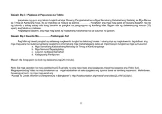 Gawain Blg 3 : Pagbasa at Pag-unawa sa Teksto
Ipapabasa ng guro ang teksto tungkol sa Mga Kilusang Pangkababaihan o Mga Samahang Kababaihang Naitatag sa Mga Bansa
sa Timog at Kanlurang Asya. Ito ay makikita sa modyul sa pahina________. Pangkatin ang mga mag-aaral at hayaang basahin nila ito
ng tahimik o sabay sabay nila itong basahin sa pangkat sa pangunguna ng kanilang lider. Bigyan sila ng dalawampung minuto (20)
upang ang teksto ay mabasa.
Pagkatapos basahin, ang mga mag-aaral ay inaasahang nakahanda na sa susunod na gawain.
Gawain Blg 4 Ikwento Mo…………….Pakikinggan Ko!
Ang lider ng bawat pangkat ay aatasang magkwento tungkol sa tekstong binasa. Habang siya ay nagkukwento, tagubilinan ang
mga mag-aaral na isulat sa kanilang kwaderno o dyornal ang mga mahahalagang datos at impormasyon tungkol sa mga sumusunod:
a. Mga Samahang Kababaihang Naitatag sa Timog at Kanlurang Asya
b. Mga Namuno/Tagapagtatag
c. Layunin ng Bawat Samahan
d. Kalagayang Panlipunan
Maaari nila itong gawin sa loob ng dalawampung (20) minuto).
Note :Sa mga paaralan na may pasilidad sa ICT,sa halip na ang nasa itaas ang ipagagawa,maaaring ipagawa ang Video Suri.
Magpapanood ng Video na may kinalaman sa mga kababaihan at saka ipagawa ang dyornal base sa kanilang napanood. Halimbawa,
hayaang panoorin ng mga mag-aaral ang
“Access To Credit: Women’s Entrepreneurs in Bangldesh” ( http:/Asiafoundation.org/media/view/video/ZLv1MTpC5qA ).
77
 