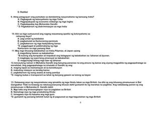 D. Radikal
9. Aling pangyayari ang pumukaw sa damdaming nasyonalismo ng bansang India?
A. Pagbagsak ng kolonyalismo ng mga Turko
B. Pagpapatupad ng economic embargo ng mga Ingles
C. Pagkakapatay kay Mohandas Gandhi
* D. Pagkakaroon ng diskriminasyon sa mga India
10.Alin sa mga sumusunod ang naging masamang epekto ng kolonyalismo sa
rehiyong Asya?
A. pag-unlad ng kalakalan
B. pagkamulat sa Kanluraning panimula
C. pagkakaroon ng mga kaalyadong bansa
*D. paggalugad at pakikinabang ng mga
Kanluranin sa mga yamang likas
11.May mga kilusang kababaihan sa India,Pilipinas, at Japan upang
A.magsilbing hamon sa kababaihan
*B.isulong ang karapatan at mapabuti ang kalagayan ng kababaihan sa tahanan at lipunan.
C.magbigay ng suportang pinansyal sa kababaihan
D. magpunyagi bilang mga ilaw ng tahanan
12.Isinusulong naman ni Mahatma Gandhi ang kanyang pananaw na ang pinuno ng bansa ang siyang magpakita ng pagpapahalaga sa
moralidad. Ang pagpapahalaga na sinasabi ni Gandhi ay ang:
A. maging tapat sa mamamayan at sa konstitusyon
B. mabuting relasyon sa karatig bansa
C. pagkakaroon ng isang asawa at isang pamilya
*D. maging bukas o transparent sa lahat ng kanyang gawain sa tulong sa bayan
13. Dalawang anyo ng nasyonalismo ang ipinakita ng mga Hindu laban sa mga British. Isa dito ay ang kilusang pinamunuan ni Bal
Gangadhar Tilak na tinawag na rebolusyonaryong kilusan dahil gumamit ito ng marahas na pagkilos. Ang nakatawag pansin ay ang
pinamunuan ni Mohandas K. Gandhi dahil:
A. Mga bata ang kinasangkapan niya sa paglaban sa British
B. Namahagi siya ng mga produktong Hindu
C. Isinagawa niya ito kasama ang mga guro
*D. gumamit ng paraang tahimik tulad ng di pagsunod sa mga kagustuhan ng mga British
8
 