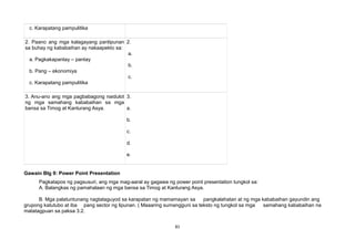 c. Karapatang pampulitika
2. Paano ang mga kalagayang panlipunan
sa buhay ng kababaihan ay nakaapekto sa:
a. Pagkakapantay – pantay
b. Pang – ekonomiya
c. Karapatang pampulitika
2.
a.
b.
c.
3. Anu-ano ang mga pagbabagong naidulot
ng mga samahang kababaihan sa mga
bansa sa Timog at Kanlurang Asya.
3.
a.
b.
c.
d.
e.
Gawain Blg 9: Power Point Presentation
Pagkatapos ng pagsusuri, ang mga mag-aaral ay gagawa ng power point presentation tungkol sa:
A. Balangkas ng pamahalaan ng mga bansa sa Timog at Kanlurang Asya.
B. Mga palatuntunang nagtataguyod sa karapatan ng mamamayan sa pangkalahatan at ng mga kababaihan gayundin ang
grupong katutubo at iba pang sector ng lipunan. ( Maaaring sumangguni sa teksto ng tungkol sa mga samahang kababaihan na
matatagpuan sa paksa 3.2.
81
 