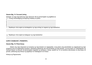 Gawain Blg. 13: Focused Listing
Ipasagot sa mga mag-aaral ang mga natutunan nila sa pamamagitan ng paglilista sa:
e. Limang mahahalagang konseptong tinalakay sa paksa
1. __________________________________________________________________
2. __________________________________________________________________
3. __________________________________________________________________
4. __________________________________________________________________
5. __________________________________________________________________
f. Repleksyon nila tungkol sa kahalagahan ng mga ambag na nagawa ng mga kababaihan
_____________________________________________________________________________________________________________
_____________________________________________________________________________________________________________
g. Repleksyon nila tungkol sa kalagayan ng mga kababaihan
_____________________________________________________________________________________________________________
_____________________________________________________________________________________________________________
ILIPAT O ISABUHAY ( TRANSFER )
Gawain Blg. 14: Photo Essay
Atasan ang mga mag-aaral na humanap ng mga larawan na nagpapakita kung paano ang pamahalaan ay nagpatupad ng mga
programa para sa kagalingang panlahat. Hikayating ipaliwanag nila ang ipinakikita ng mga larawan at kung paano ito nakapagdulot ng
transpormasyon sa lipunan sa pamamagitan pagsulat ng sanaysay o essay. Ipadikit sa 1/2 na kartolina ang larawan at ang essay na
ginawa. paliwanag ang kriterya ng pagtataya na matatagpuan sa modyul.
Kriterya ng Pagmamarka:
85
 