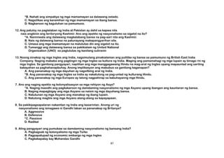 *B. Nahati ang simpatiya ng mga mamamayan sa dalawang estado.
C. Nagsilikas ang karamihan ng mga mamamayan sa ibang bansa.
D. Nagkaroon ng kaguluhan sa pamumuno.
12.Ang patuloy na paglalaban ng India at Pakistan ay dahil sa kapwa nila
nais angkinin ang teritoryong Kashmir. Ano ang epekto ng nasyonalismo sa sigalot na ito?
*A. Naniniwala ang dalawang magkalabang bansa na pag-aari nila ang Kashmir.
B. Nais ng dalawang bansa na patunayang makapangyarihan sila.
C. Umasa ang mga mamamayan na malulutas din ang sigalot na ito.
D. Tumanggi ang dalawang bansa sa pakikialam ng United National
Organization (UNO) sa paglulutas ng kanilang suliranin
13.Noong sinakop ng mga Ingles ang India, nagsimulang pinakialaman ang pulitika ng bansa sa pamumuno ng British East India
Company. Naging mababa ang pagtingin ng mga Ingles sa kultura ng India. Maging ang pamamahagi ng mga lupain ay binago rin ng
mga Ingles. Sa ganitong pangyayari, napilitan ang mga manggagawang Hindu na mag-aral ng Ingles upang mapaunlad ang sariling
kakayahan sa paghahanapbuhay. Anong implikasyon ang mabubuo sa ganitong kaganapan?
A. Ang pananakop ng mga dayuhan ay nagsilbing aral ng India.
*B. Ang pananakop ng mga Ingles sa India ay nakatulong sa pag-unlad ng kulturang Hindu.
C. Ang pananakop ng mga Europeo ay lalong nagpahirap sa kabuhayanng mga Hindu.
7. Ano ang naging epekto ng kolonyalisasyon sa mga rehiyon ng Asya?
*A. Naging masidhi ang pagkakaroon ng damdaming nasyonalismo ng mga Asyano upang ibangon ang kaunlaran ng bansa.
B. Naging mapagbigay ang mga Asyano sa naisin ng mga dayuhang bansa.
C. Natutunan ng mga Asyano ang manakop ng ibang lupain.
D. Natutong magtiis ang mga Asyano alang-alang sa kapayapaan.
8. Sa pakikipagsapalaran nakamtan ng India ang kasarinlan. Anong uri ng
nasyonalismo ang isinagawa ni Gandhi laban sa pananakop ng Britanya?
A. Aggressive
B. Defensive
*C. Passisve
D. Radikal
9. Aling pangyayari ang pumukaw sa damdaming nasyonalismo ng bansang India?
A. Pagbagsak ng kolonyalismo ng mga Turko
B. Pagpapatupad ng economic embargo ng mga Ingles
C. Pagkakapatay kay Mohandas Gandhi
87
 