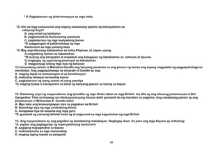 * D. Pagkakaroon ng diskriminasyon sa mga India
18.Alin sa mga sumusunod ang naging masamang epekto ng kolonyalismo sa
rehiyong Asya?
A. pag-unlad ng kalakalan
B. pagkamulat sa Kanluraning panimula
C. pagkakaroon ng mga kaalyadong bansa
*D. paggalugad at pakikinabang ng mga
Kanluranin sa mga yamang likas
19.May mga kilusang kababaihan sa India,Pilipinas, at Japan upang
A.magsilbing hamon sa kababaihan
*B.isulong ang karapatan at mapabuti ang kalagayan ng kababaihan sa tahanan at lipunan.
C.magbigay ng suportang pinansyal sa kababaihan
D. magpunyagi bilang mga ilaw ng tahanan
12.Isinusulong naman ni Mahatma Gandhi ang kanyang pananaw na ang pinuno ng bansa ang siyang magpakita ng pagpapahalaga sa
moralidad. Ang pagpapahalaga na sinasabi ni Gandhi ay ang:
A. maging tapat sa mamamayan at sa konstitusyon
B. mabuting relasyon sa karatig bansa
C. pagkakaroon ng isang asawa at isang pamilya
*D. maging bukas o transparent sa lahat ng kanyang gawain sa tulong sa bayan
13. Dalawang anyo ng nasyonalismo ang ipinakita ng mga Hindu laban sa mga British. Isa dito ay ang kilusang pinamunuan ni Bal
Gangadhar Tilak na tinawag na rebolusyonaryong kilusan dahil gumamit ito ng marahas na pagkilos. Ang nakatawag pansin ay ang
pinamunuan ni Mohandas K. Gandhi dahil:
A. Mga bata ang kinasangkapan niya sa paglaban sa British
B. Namahagi siya ng mga produktong Hindu
C. Isinagawa niya ito kasama ang mga guro
*D. gumamit ng paraang tahimik tulad ng di pagsunod sa mga kagustuhan ng mga British
14. Ang nasyonalismo ay ang pagsibol ng damdaming makabayan. Nagbigay daan ito para ang mga Asyano ay matutong:
*A. pigilan ang paglaganap ng imperyalismong kanluranin
B. pagiging mapagmahal sa kapwa
C. makisalamuha sa mga mananakop
D. maging laging handa sa panganib
88
 