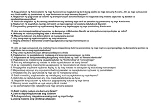 15.Ang panahon ng Kolonyalismo ng mga Kanluranin ay nagdulot ng iba’t ibang epekto sa mga bansang Asyano. Alin sa mga sumusunod
ang hindi epekto ng pananakop ng mga Kanluranin sa mga bansang Asyano?
A. Nagkaroon ng pag-unlad sa sistema ng transportasyon at komunikasyon na nagdulot nang mabilis pagluwas ng kalakal sa
pandaigdigang pamilihan
*B. Naturuan ang lahat ng Asyanong pamahalaan ang kanilang mga sarili sa panahon ng pananakop ng mga Kanluranin
C. Nagkaroon ng paghahalo ng mga lahi dahil sa mga naganap na kasalang katutubo at dayuhan
D. Pangunahing gampanin ng mga bansang Asyano ang tagatanggap ng mga produktong Kanluranin
16. Ano ang ipinapahiwatig ng tagumpay ng kampanya ni Mohandas Gandhi sa kolonyalismo ng mga Ingles sa India?
A. Mahusay na rebolusyonaryong lider si Mohandas Gandhi
*B. Maaaring labanan ang kolonyalismo sa mapayapang paraan
C. Ang pang-aapi ng mga kolonyalista ay may katapusan
D. Naging simbolo si Mohandas Gnadhi ng pagkakaisa ng mga mamamayan sa
India
17. Alin sa mga sumusunod ang maituturing na magandang dulot ng pananakop ng mga Ingles sa pangangalaga ng karapatang pantao ng
mga Hindu lalo na ang mga kababaihan?
A. Pag-unlad ng komunikasyon at transportasyon sa India
B. Pagkakaroon ng pagkakataong makapag-aral ang mga mamamayan ng India
*C. Pagbabawal sa ilang matandang kaugaliang Hindu tulad ng “sati” at “female infanticide”
D. Pagbabawal sa matatandang kaugaliang tulad ng “foot binding” at “concubinage”
18.Ano ang kahalagahan ng mataas na antas ng edukasyon sa isang bansa?
*A.Ito ay nagsisilbing instrumento sa pagsulong ng nasyonalismo at interes ng bansa
B.Pinagaganda ang imahe ng bansa kapag ito ay may mataas na bahagdan ng edukadong mamamayan
C.Magandang negosyo ang mga pampribadong paaralan na napagkukunan ng buwis ng pamahalaan
D.Pinalalaki nito ang opurtunidad ng mga tao na mangibang bansa.
19.Bakit sinasabing ang kalakalan ay mahalagang susi sa pagkakaisa ng mga Asyano?
A. Dahil dito ay nagtutulungan ang mga magkakaratig bansa sa Asya
*B. Nagsisilbi itong daluyan ng kultura at pagpapalitang kultural ng mga bansa
C.Maaring lumaki ang kita sa mga usaping block market
D. Sa pamamagitan nito nababatid ang mga bansang palaasa
20.Bakit muling nabuo ang bansang Israel?
A.Dahil sa layuning lumakas ang Judaism
*B.Sa kagustuhang magsama-samang muli ng mga Hudyo
C.Upang matamo ang kanilang kaligtasan
89
 