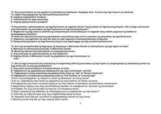 14. Ang nasyonalismo ay ang pagsibol ng damdaming makabayan. Nagbigay daan ito para ang mga Asyano ay matutong:
*A. pigilan ang paglaganap ng imperyalismong kanluranin
B. pagiging mapagmahal sa kapwa
C. makisalamuha sa mga mananakop
D. maging laging handa sa panganib
15.Ang panahon ng Kolonyalismo ng mga Kanluranin ay nagdulot ng iba’t ibang epekto sa mga bansang Asyano. Alin sa mga sumusunod
ang hindi epekto ng pananakop ng mga Kanluranin sa mga bansang Asyano?
A. Nagkaroon ng pag-unlad sa sistema ng transportasyon at komunikasyon na nagdulot nang mabilis pagluwas ng kalakal sa
pandaigdigang pamilihan
*B. Naturuan ang lahat ng Asyanong pamahalaan ang kanilang mga sarili sa panahon ng pananakop ng mga Kanluranin
C. Nagkaroon ng paghahalo ng mga lahi dahil sa mga naganap na kasalang katutubo at dayuhan
D. Pangunahing gampanin ng mga bansang Asyano ang tagatanggap ng mga produktong Kanluranin
16. Ano ang ipinapahiwatig ng tagumpay ng kampanya ni Mohandas Gandhi sa kolonyalismo ng mga Ingles sa India?
A. Mahusay na rebolusyonaryong lider si Mohandas Gandhi
*B. Maaaring labanan ang kolonyalismo sa mapayapang paraan
C. Ang pang-aapi ng mga kolonyalista ay may katapusan
D. Naging simbolo si Mohandas Gnadhi ng pagkakaisa ng mga mamamayan sa
India
17. Alin sa mga sumusunod ang maituturing na magandang dulot ng pananakop ng mga Ingles sa pangangalaga ng karapatang pantao ng
mga Hindu lalo na ang mga kababaihan?
A. Pag-unlad ng komunikasyon at transportasyon sa India
B. Pagkakaroon ng pagkakataong makapag-aral ang mga mamamayan ng India
*C. Pagbabawal sa ilang matandang kaugaliang Hindu tulad ng “sati” at “female infanticide”
D. Pagbabawal sa matatandang kaugaliang tulad ng “foot binding” at “concubinage”
18.Ano ang kahalagahan ng mataas na antas ng edukasyon sa isang bansa?
*A.Ito ay nagsisilbing instrumento sa pagsulong ng nasyonalismo at interes ng bansa
B.Pinagaganda ang imahe ng bansa kapag ito ay may mataas na bahagdan ng edukadong mamamayan
C.Magandang negosyo ang mga pampribadong paaralan na napagkukunan ng buwis ng pamahalaan
D.Pinalalaki nito ang opurtunidad ng mga tao na mangibang bansa.
19.Bakit sinasabing ang kalakalan ay mahalagang susi sa pagkakaisa ng mga Asyano?
A. Dahil dito ay nagtutulungan ang mga magkakaratig bansa sa Asya
*B. Nagsisilbi itong daluyan ng kultura at pagpapalitang kultural ng mga bansa
C.Maaring lumaki ang kita sa mga usaping block market
9
 