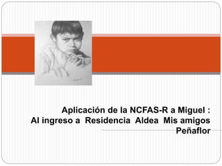 Aplicación de la NCFAS-R a Miguel :
Al ingreso a Residencia Aldea Mis amigos
Peñaflor
 