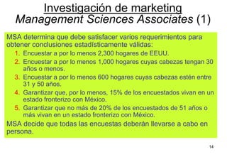 14
MSA determina que debe satisfacer varios requerimientos para
obtener conclusiones estadísticamente válidas:
1. Encuestar a por lo menos 2,300 hogares de EEUU.
2. Encuestar a por lo menos 1,000 hogares cuyas cabezas tengan 30
años o menos.
3. Encuestar a por lo menos 600 hogares cuyas cabezas estén entre
31 y 50 años.
4. Garantizar que, por lo menos, 15% de los encuestados vivan en un
estado fronterizo con México.
5. Garantizar que no más de 20% de los encuestados de 51 años o
más vivan en un estado fronterizo con México.
MSA decide que todas las encuestas deberán llevarse a cabo en
persona.
Investigación de marketing
Management Sciences Associates (1)
 