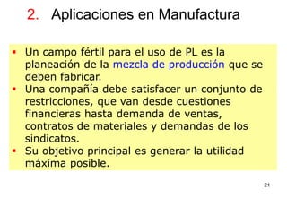 21
2. Aplicaciones en Manufactura
 Un campo fértil para el uso de PL es la
planeación de la mezcla de producción que se
deben fabricar.
 Una compañía debe satisfacer un conjunto de
restricciones, que van desde cuestiones
financieras hasta demanda de ventas,
contratos de materiales y demandas de los
sindicatos.
 Su objetivo principal es generar la utilidad
máxima posible.
 