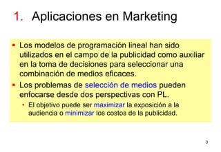 3
1. Aplicaciones en Marketing
 Los modelos de programación lineal han sido
utilizados en el campo de la publicidad como auxiliar
en la toma de decisiones para seleccionar una
combinación de medios eficaces.
 Los problemas de selección de medios pueden
enfocarse desde dos perspectivas con PL.
• El objetivo puede ser maximizar la exposición a la
audiencia o minimizar los costos de la publicidad.
 