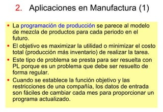 31
 La programación de producción se parece al modelo
de mezcla de productos para cada periodo en el
futuro.
 El objetivo es maximizar la utilidad o minimizar el costo
total (producción más inventario) de realizar la tarea.
 Este tipo de problema se presta para ser resuelta con
PL porque es un problema que debe ser resuelto de
forma regular.
 Cuando se establece la función objetivo y las
restricciones de una compañía, los datos de entrada
son fáciles de cambiar cada mes para proporcionar un
programa actualizado.
2. Aplicaciones en Manufactura (1)
 