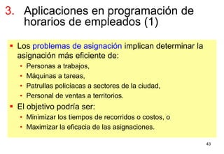 43
 Los problemas de asignación implican determinar la
asignación más eficiente de:
• Personas a trabajos,
• Máquinas a tareas,
• Patrullas policíacas a sectores de la ciudad,
• Personal de ventas a territorios.
 El objetivo podría ser:
• Minimizar los tiempos de recorridos o costos, o
• Maximizar la eficacia de las asignaciones.
3. Aplicaciones en programación de
horarios de empleados (1)
 