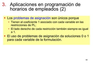 44
 Los problemas de asignación son únicos porque
• Tienen el coeficiente 1 asociado con cada variable en las
restricciones de PL;
• El lado derecho de cada restricción también siempre es igual
a 1.
 El uso de problemas de asignación da soluciones 0 o 1
para cada variable de la formulación.
3. Aplicaciones en programación de
horarios de empleados (2)
 
