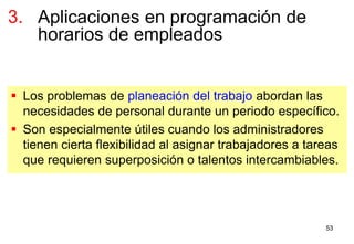 53
 Los problemas de planeación del trabajo abordan las
necesidades de personal durante un periodo específico.
 Son especialmente útiles cuando los administradores
tienen cierta flexibilidad al asignar trabajadores a tareas
que requieren superposición o talentos intercambiables.
3. Aplicaciones en programación de
horarios de empleados
 