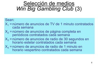6
Sean:
X1 =número de anuncios de TV de 1 minuto contratados
cada semana
X2 =número de anuncios de página completa en
periódicos contratados cada semana
X3 =número de anuncios de radio de 30 segundos en
horario estelar contratados cada semana
X4 =número de anuncios de radio de 1 minuto en
horario vespertino contratados cada semana
Selección de medios
Win Big Gambling Club (3)
 