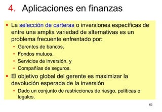 63
 La selección de carteras o inversiones específicas de
entre una amplia variedad de alternativas es un
problema frecuente enfrentado por:
• Gerentes de bancos,
• Fondos mutuos,
• Servicios de inversión, y
• Compañías de seguros.
 El objetivo global del gerente es maximizar la
devolución esperada de la inversión
• Dado un conjunto de restricciones de riesgo, políticas o
legales.
4. Aplicaciones en finanzas
 