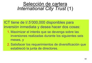 64
ICT tiene de I/.5’000,000 disponibles para
inversión inmediata y desea hacer dos cosas:
1. Maximizar el interés que se devenga sobre las
inversiones realizadas durante los siguientes seis
meses, y
2. Satisfacer los requerimientos de diversificación que
estableció la junta de directores.
Selección de cartera
International City Trust (1)
 