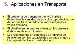 71
 El problema de transporte o envío implica
determinar la cantidad de artículos o productos que
deben ser transportados de varios orígenes a
varios destinos.
 El objetivo en general es minimizar los costos y
distancias de envío totales.
 Las restricciones en este tipo de problema se
relacionan con las capacidades en cada origen y
los requerimientos en cada destino.
5. Aplicaciones en Transporte
 