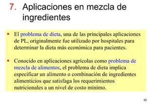 90
7. Aplicaciones en mezcla de
ingredientes
 El problema de dieta, una de las principales aplicaciones
de PL, originalmente fue utilizado por hospitales para
determinar la dieta más económica para pacientes.
 Conocido en aplicaciones agrícolas como problema de
mezcla de alimentos, el problema de dieta implica
especificar un alimento o combinación de ingredientes
alimenticios que satisfaga los requerimientos
nutricionales a un nivel de costo mínimo.
 