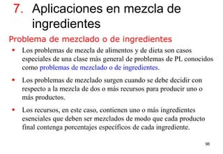 96
 Los problemas de mezcla de alimentos y de dieta son casos
especiales de una clase más general de problemas de PL conocidos
como problemas de mezclado o de ingredientes.
 Los problemas de mezclado surgen cuando se debe decidir con
respecto a la mezcla de dos o más recursos para producir uno o
más productos.
 Los recursos, en este caso, contienen uno o más ingredientes
esenciales que deben ser mezclados de modo que cada producto
final contenga porcentajes específicos de cada ingrediente.
7. Aplicaciones en mezcla de
ingredientes
Problema de mezclado o de ingredientes
 