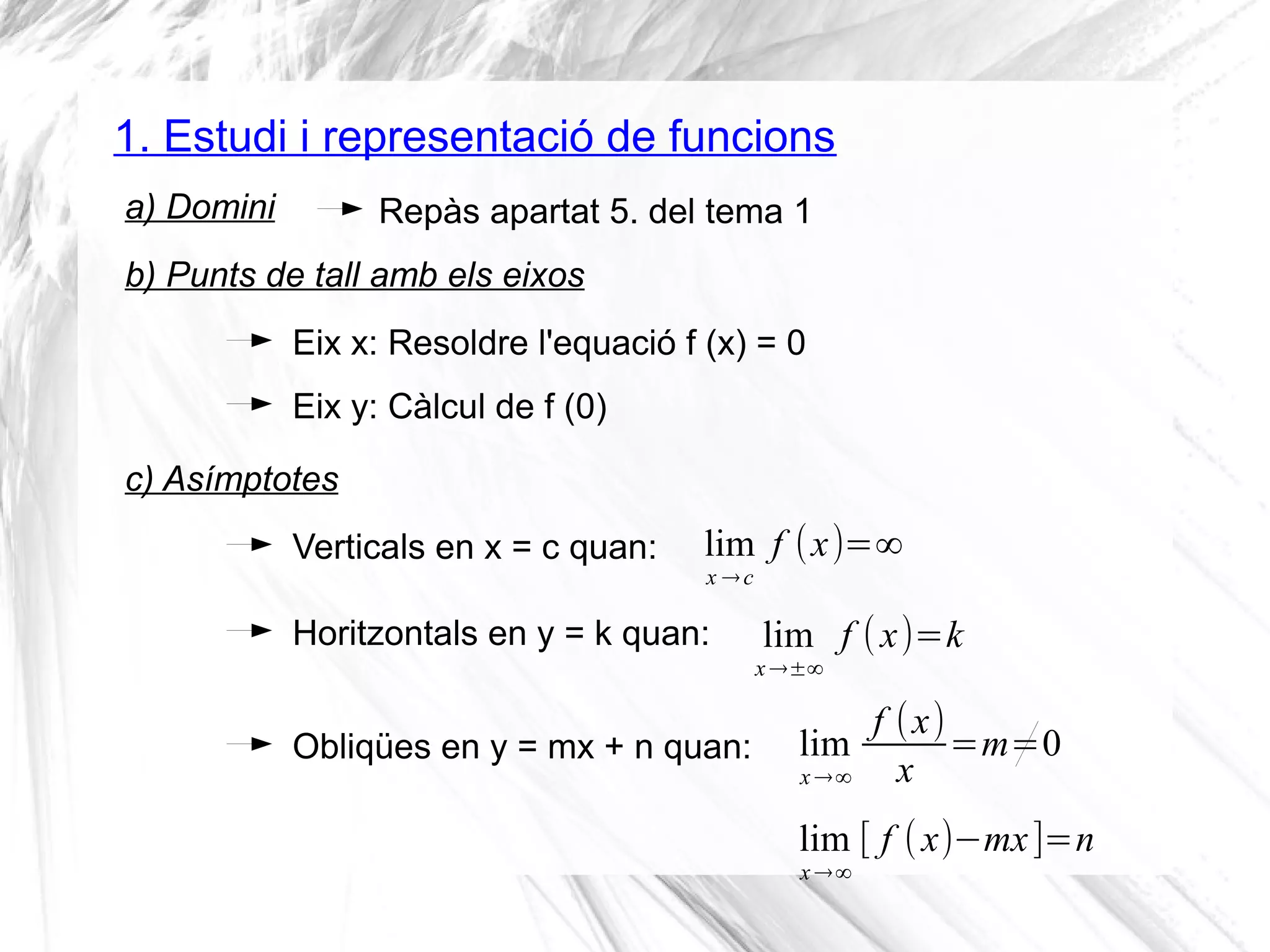 1. Estudi i representació de funcions
Repàs apartat 5. del tema 1a) Domini
Eix x: Resoldre l'equació f (x) = 0
b) Punts de tall amb els eixos
Eix y: Càlcul de f (0)
Verticals en x = c quan:
c) Asímptotes
Horitzontals en y = k quan:
lim
x →c
f (x)=∞
lim
x →±∞
f (x)=k
Obliqües en y = mx + n quan: lim
x →∞
f (x)
x
=m=0
lim
x →∞
[ f (x)−mx]=n
 