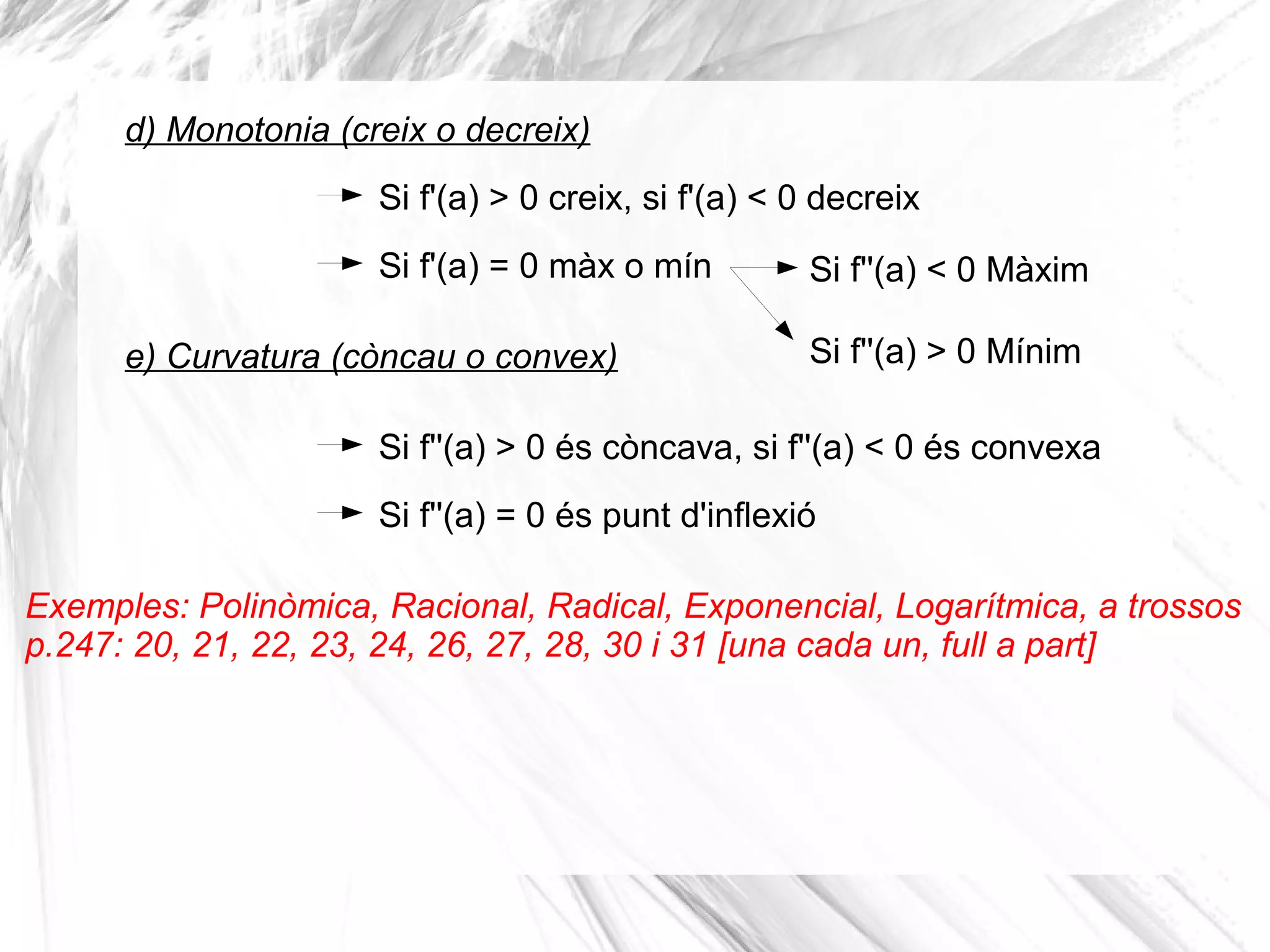 Si f'(a) > 0 creix, si f'(a) < 0 decreix
d) Monotonia (creix o decreix)
e) Curvatura (còncau o convex)
Si f'(a) = 0 màx o mín Si f''(a) < 0 Màxim
Si f''(a) > 0 Mínim
Si f''(a) > 0 és còncava, si f''(a) < 0 és convexa
Si f''(a) = 0 és punt d'inflexió
Exemples: Polinòmica, Racional, Radical, Exponencial, Logarítmica, a trossos
p.247: 20, 21, 22, 23, 24, 26, 27, 28, 30 i 31 [una cada un, full a part]
 
