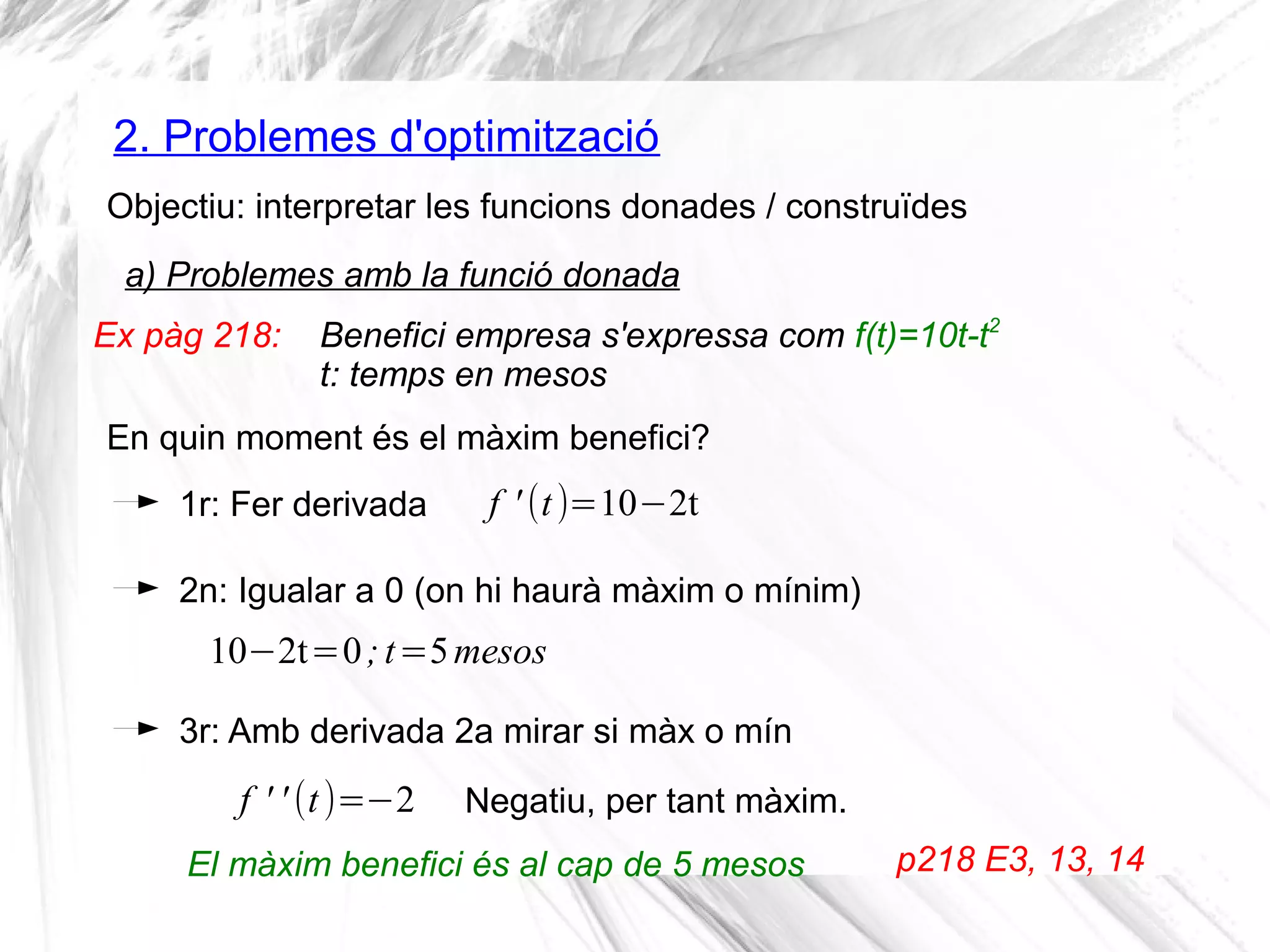 2. Problemes d'optimització
Objectiu: interpretar les funcions donades / construïdes
a) Problemes amb la funció donada
1r: Fer derivada
2n: Igualar a 0 (on hi haurà màxim o mínim)
f ' (t)=10−2t
10−2t=0;t=5mesos
3r: Amb derivada 2a mirar si màx o mín
f ' ' (t)=−2
Ex pàg 218: Benefici empresa s'expressa com f(t)=10t-t2
t: temps en mesos
En quin moment és el màxim benefici?
Negatiu, per tant màxim.
El màxim benefici és al cap de 5 mesos p218 E3, 13, 14
 