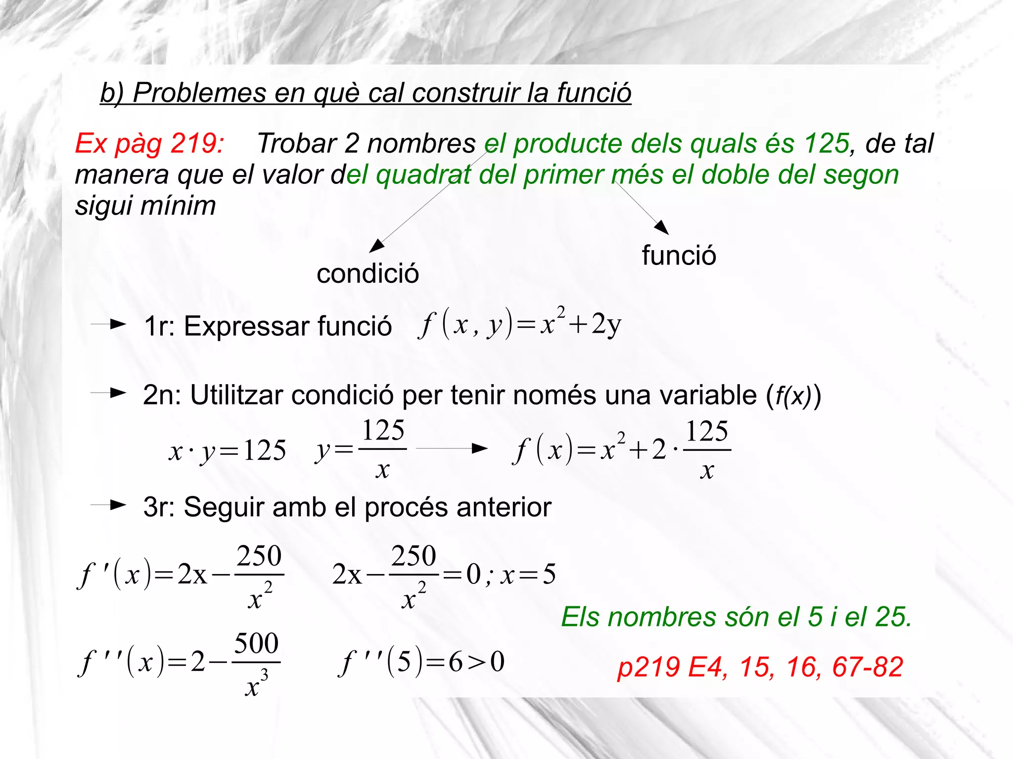 b) Problemes en què cal construir la funció
1r: Expressar funció
2n: Utilitzar condició per tenir només una variable (f(x))
f (x , y)=x2
+2y
x· y=125
3r: Seguir amb el procés anterior
f ' (x)=2x−
250
x2
Ex pàg 219: Trobar 2 nombres el producte dels quals és 125, de tal
manera que el valor del quadrat del primer més el doble del segon
sigui mínim
condició
Els nombres són el 5 i el 25.
p219 E4, 15, 16, 67-82
funció
y=
125
x
f (x)=x
2
+2·
125
x
2x−
250
x
2
=0; x=5
f ' ' (x)=2−
500
x3
f ' ' (5)=6>0
 