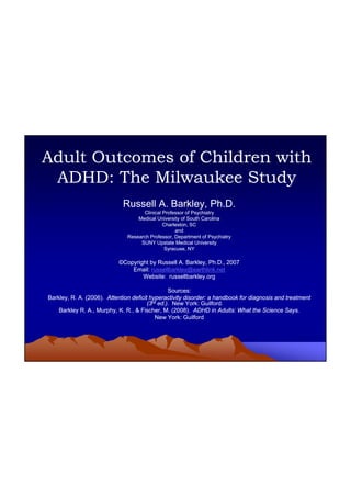 1
Adult Outcomes of Children withAdult Outcomes of Children with
ADHD: The Milwaukee StudyADHD: The Milwaukee Study
Russell A. Barkley, Ph.D.Russell A. Barkley, Ph.D.
Clinical Professor of PsychiatryClinical Professor of Psychiatry
Medical University of South CarolinaMedical University of South Carolina
Charleston, SCCharleston, SC
andand
Research Professor, Department of PsychiatryResearch Professor, Department of Psychiatry
SUNY Upstate Medical UniversitySUNY Upstate Medical University
Syracuse NYSyracuse NYSyracuse, NYSyracuse, NY
©©Copyright by Russell A. Barkley, Ph.D., 2007Copyright by Russell A. Barkley, Ph.D., 2007
Email:Email: russellbarkley@earthlink.netrussellbarkley@earthlink.net
Website: russellbarkley.orgWebsite: russellbarkley.org
Sources:Sources:
Barkley, R. A. (2006).Barkley, R. A. (2006). Attention deficit hyperactivity disorder: a handbook for diagnosis and treatmentAttention deficit hyperactivity disorder: a handbook for diagnosis and treatment
(3(3rdrd ed.)ed.). New York: Guilford.. New York: Guilford.(3(3 ed.)ed.). New York: Guilford.. New York: Guilford.
Barkley R. A., Murphy, K. R., & Fischer, M. (2008).Barkley R. A., Murphy, K. R., & Fischer, M. (2008). ADHD in Adults: What the Science Says.ADHD in Adults: What the Science Says.
New York: GuilfordNew York: Guilford
 