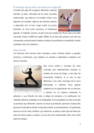 3
El enfoque de las artes marciales en el siglo XXI
A finales del siglo XX surgieron diferentes sistemas
híbridos, es decir, derivados de las artes marciales
tradicionales, que abarcan el combate militar o los
deportes de combate. Algunos de reciente creación
y desarrollo son: el krav magá israelí, el jiu-jitsu
brasileño, el Lima Lama samoano, el kickboxing
japonés, el Hapkido coreano, el jeet kune do (creado por Bruce Lee) y las artes
marciales mixtas o AMM (en inglés: MMA). En el caso del systema ruso este fue
recuperado ya que durante la época soviética fue prohibido a la población siendo
enseñado solo a los Spetsnaz.
Arte marcial
Los términos arte marcial, artes marciales y artes militares aluden a aquellas
prácticas y tradiciones cuyo objetivo es someter o defenderse mediante una
técnica concreta.
Hay varios estilos y escuelas de artes
marciales que habitualmente excluyen el
empleo de armas de fuego u otro tipo de
armamento moderno. A su vez, lo que
diferencia a las artes marciales de la mera
belicosidad o violencia física (peleas
callejeras) es la organización de sus técnicas
y tácticas en un sistema coherente; la
adhesión a una filosofía de vida o código de conducta y la codificación de
métodos efectivos probados en la antigüedad. En la actualidad, las artes marciales
se practican por diferentes razones: la salud, la protección personal, el desarrollo
personal, la disciplina mental, la forja del carácter y la autoconfianza. El significado
estricto es el de ‘artes militares’, por extensión se aplica a todo tipo de estilos de
artes de lucha cuerpo a cuerpo y al uso de armas tradicionales tales como el/la
esgrima antigua.
 