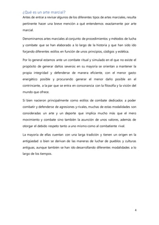 4
¿Qué es un arte marcial?
Antes de entrar a revisar algunos de los diferentes tipos de artes marciales, resulta
pertinente hacer una breve mención a qué entendemos exactamente por arte
marcial.
Denominamos artes marciales al conjunto de procedimientos y métodos de lucha
y combate que se han elaborado a lo largo de la historia y que han sido ido
forjando diferentes estilos en función de unos principios, códigos y estética.
Por lo general estamos ante un combate ritual y simulado en el que no existe el
propósito de generar daños severos: en su mayoría se orientan a mantener la
propia integridad y defenderse de manera eficiente, con el menor gasto
energético posible y procurando generar el menor daño posible en el
contrincante, a la par que se entra en consonancia con la filosofía y la visión del
mundo que ofrece.
Si bien nacieron principalmente como estilos de combate dedicados a poder
combatir y defenderse de agresiones y rivales, muchas de estas modalidades son
consideradas un arte y un deporte que implica mucho más que el mero
movimiento y combate sino también la asunción de unos valores, además de
otorgar el debido respeto tanto a uno mismo como al combatiente rival.
La mayoría de ellas cuentan con una larga tradición y tienen un origen en la
antigüedad o bien se derivan de las maneras de luchar de pueblos y culturas
antiguas, aunque también se han ido desarrollando diferentes modalidades a lo
largo de los tiempos.
 