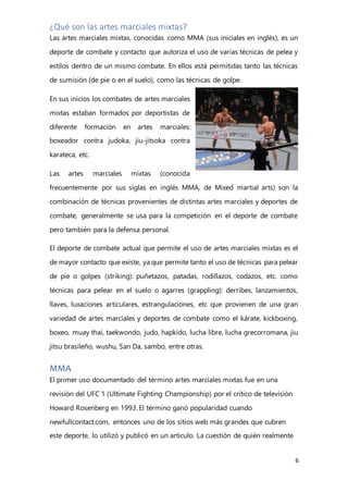 6
¿Qué son las artes marciales mixtas?
Las artes marciales mixtas, conocidas como MMA (sus iniciales en inglés), es un
deporte de combate y contacto que autoriza el uso de varias técnicas de pelea y
estilos dentro de un mismo combate. En ellos está permitidas tanto las técnicas
de sumisión (de pie o en el suelo), como las técnicas de golpe.
En sus inicios los combates de artes marciales
mixtas estaban formados por deportistas de
diferente formación en artes marciales:
boxeador contra judoka, jiu-jitsoka contra
karateca, etc.
Las artes marciales mixtas (conocida
frecuentemente por sus siglas en inglés MMA, de Mixed martial arts) son la
combinación de técnicas provenientes de distintas artes marciales y deportes de
combate, generalmente se usa para la competición en el deporte de combate
pero también para la defensa personal.
El deporte de combate actual que permite el uso de artes marciales mixtas es el
de mayor contacto que existe, ya que permite tanto el uso de técnicas para pelear
de pie o golpes (striking): puñetazos, patadas, rodillazos, codazos, etc. como
técnicas para pelear en el suelo o agarres (grappling): derribes, lanzamientos,
llaves, luxaciones articulares, estrangulaciones, etc que provienen de una gran
variedad de artes marciales y deportes de combate como el kárate, kickboxing,
boxeo, muay thai, taekwondo, judo, hapkido, lucha libre, lucha grecorromana, jiu
jitsu brasileño, wushu, San Da, sambo, entre otras.
MMA
El primer uso documentado del término artes marciales mixtas fue en una
revisión del UFC 1 (Ultimate Fighting Championship) por el crítico de televisión
Howard Rosenberg en 1993. El término ganó popularidad cuando
newfullcontact.com, entonces uno de los sitios web más grandes que cubren
este deporte, lo utilizó y publicó en un artículo. La cuestión de quién realmente
 