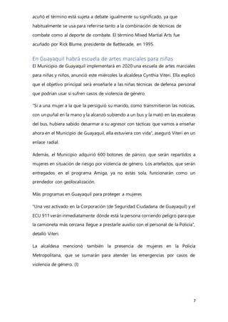 7
acuñó el término está sujeta a debate igualmente su significado, ya que
habitualmente se usa para referirse tanto a la combinación de técnicas de
combate como al deporte de combate. El término Mixed Martial Arts fue
acuñado por Rick Blume, presidente de Battlecade, en 1995.
En Guayaquil habrá escuela de artes marciales para niñas
El Municipio de Guayaquil implementará en 2020 una escuela de artes marciales
para niñas y niños, anunció este miércoles la alcaldesa Cynthia Viteri. Ella explicó
que el objetivo principal será enseñarle a las niñas técnicas de defensa personal
que podrían usar si sufren casos de violencia de género.
“Si a una mujer a la que la persiguió su marido, como transmitieron las noticias,
con un puñal en la mano y la alcanzó subiendo a un bus y la mató en las escaleras
del bus, hubiera sabido desarmar a su agresor con tácticas que vamos a enseñar
ahora en el Municipio de Guayaquil, ella estuviera con vida”, aseguró Viteri en un
enlace radial.
Además, el Municipio adquirió 600 botones de pánico, que serán repartidos a
mujeres en situación de riesgo por violencia de género. Los artefactos, que serán
entregados en el programa Amiga, ya no estás sola, funcionarán como un
prendedor con geolocalización.
Más programas en Guayaquil para proteger a mujeres
"Una vez activado en la Corporación (de Seguridad Ciudadana de Guayaquil) y el
ECU 911verán inmediatamente dónde está la persona corriendo peligro para que
la camioneta más cercana llegue a prestarle auxilio con el personal de la Policía",
detalló Viteri.
La alcaldesa mencionó también la presencia de mujeres en la Policía
Metropolitana, que se sumarán para atender las emergencias por casos de
violencia de género. (I)
 