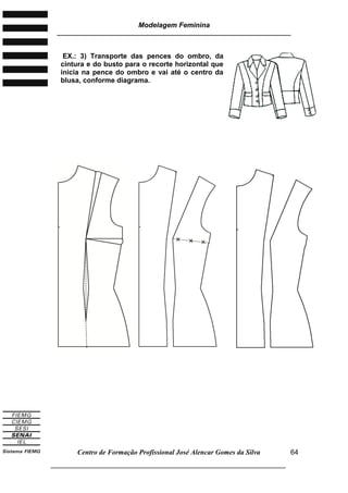 Modelagem Feminina
________________________________________________________________________
Centro de Formação Profissional José Alencar Gomes da Silva
___________________________________________________________________
64
EX.: 3) Transporte das pences do ombro, da
cintura e do busto para o recorte horizontal que
inicia na pence do ombro e vai até o centro da
blusa, conforme diagrama.
 