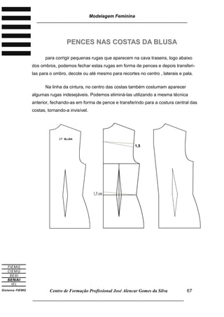 Modelagem Feminina
________________________________________________________________________
Centro de Formação Profissional José Alencar Gomes da Silva
___________________________________________________________________
67
PPEENNCCEESS NNAASS CCOOSSTTAASS DDAA BBLLUUSSAA
para corrigir pequenas rugas que aparecem na cava traseira, logo abaixo
dos ombros, podemos fechar estas rugas em forma de pences e depois transferi-
las para o ombro, decote ou até mesmo para recortes no centro , laterais e pala.
Na linha da cintura, no centro das costas também costumam aparecer
algumas rugas indesejáveis. Podemos eliminá-las utilizando a mesma técnica
anterior, fechando-as em forma de pence e transferindo para a costura central das
costas, tornando-a invisível.
1,5 cm
11,,55
ccmm
 