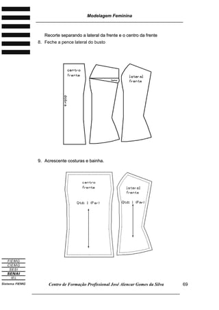 Modelagem Feminina
________________________________________________________________________
Centro de Formação Profissional José Alencar Gomes da Silva
___________________________________________________________________
69
RReeccoorrttee sseeppaarraannddoo aa llaatteerraall ddaa ffrreennttee ee oo cceennttrroo ddaa ffrreennttee
8. Feche a pence lateral do busto
99.. AAccrreesscceennttee ccoossttuurraass ee bbaaiinnhhaa..
 