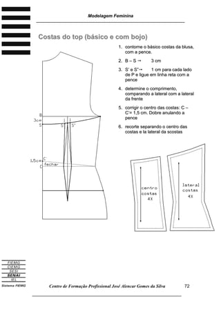 Modelagem Feminina
________________________________________________________________________
Centro de Formação Profissional José Alencar Gomes da Silva
___________________________________________________________________
72
CCoossttaass ddoo ttoopp ((bbáássiiccoo ee ccoomm bboojjoo))
11.. ccoonnttoorrnnee oo bbáássiiccoo ccoossttaass ddaa bblluussaa,,
ccoomm aa ppeennccee..
22.. BB –– SS  33 ccmm
33.. SS’’ ee SS”” 11 ccmm ppaarraa ccaaddaa llaaddoo
ddee PP ee lliigguuee eemm lliinnhhaa rreettaa ccoomm aa
ppeennccee
44.. ddeetteerrmmiinnee oo ccoommpprriimmeennttoo,,
ccoommppaarraannddoo aa llaatteerraall ccoomm aa llaatteerraall
ddaa ffrreennttee
55.. ccoorrrriiggiirr oo cceennttrroo ddaass ccoossttaass:: CC ––
CC’’== 11,,55 ccmm.. DDoobbrree aannuullaannddoo aa
ppeennccee
66.. rreeccoorrttee sseeppaarraannddoo oo cceennttrroo ddaass
ccoossttaass ee llaa llaatteerraall ddaa ssccoossttaass
 