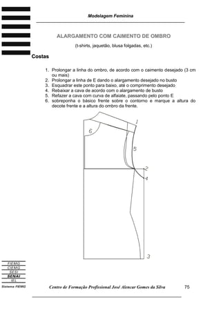 Modelagem Feminina
________________________________________________________________________
Centro de Formação Profissional José Alencar Gomes da Silva
___________________________________________________________________
75
AALLAARRGGAAMMEENNTTOO CCOOMM CCAAIIMMEENNTTOO DDEE OOMMBBRROO
(t-shirts, jaquetão, blusa folgadas, etc.)
CCoossttaass
1. Prolongar a linha do ombro, de acordo com o caimento desejado (3 cm
ou mais)
2. Prolongar a linha de E dando o alargamento desejado no busto
3. Esquadrar este ponto para baixo, até o comprimento desejado
4. Rebaixar a cava de acordo com o alargamento de busto
5. Refazer a cava com curva de alfaiate, passando pelo ponto E
6. sobreponha o básico frente sobre o contorno e marque a altura do
decote frente e a altura do ombro da frente.
 