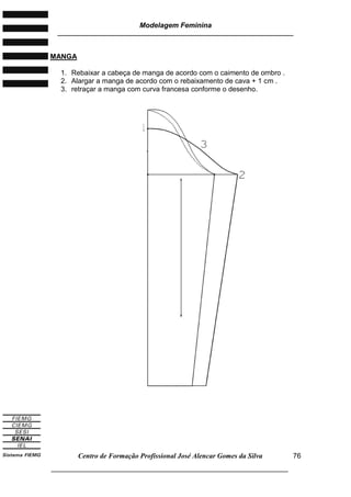 Modelagem Feminina
________________________________________________________________________
Centro de Formação Profissional José Alencar Gomes da Silva
___________________________________________________________________
76
MANGA
1. Rebaixar a cabeça de manga de acordo com o caimento de ombro .
2. Alargar a manga de acordo com o rebaixamento de cava + 1 cm .
3. retraçar a manga com curva francesa conforme o desenho.
 