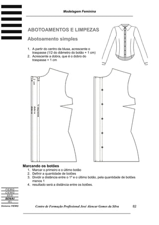 Modelagem Feminina
________________________________________________________________________
Centro de Formação Profissional José Alencar Gomes da Silva
___________________________________________________________________
82
AABBOOTTOOAAMMEENNTTOOSS EE LLIIMMPPEEZZAASS
AAbboottooaammeennttoo ssiimmpplleess
1. A partir do centro da blusa, acrescente o
traspasse (1/2 do diâmetro do botão + 1 cm)
2. Acrescente a dobra, que é o dobro do
traspasse + 1 cm
Marcando os botões
1. Marcar o primeiro e o último botão
2. Definir a quantidade de botões
3. Dividir a distância entre o 1º e o último botão, pela quantidade de botões
menos 1
4. resultado será a distância entre os botões.
 
