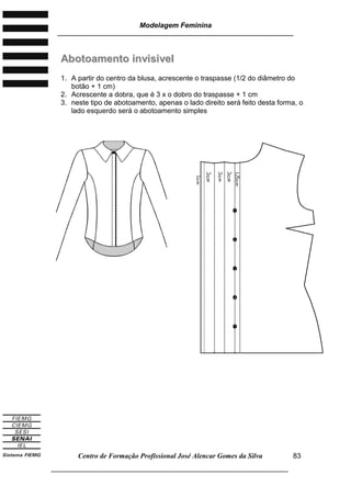 Modelagem Feminina
________________________________________________________________________
Centro de Formação Profissional José Alencar Gomes da Silva
___________________________________________________________________
83
AAbboottooaammeennttoo iinnvviissiivveell
1. A partir do centro da blusa, acrescente o traspasse (1/2 do diâmetro do
botão + 1 cm)
2. Acrescente a dobra, que é 3 x o dobro do traspasse + 1 cm
3. neste tipo de abotoamento, apenas o lado direito será feito desta forma, o
lado esquerdo será o abotoamento simples
 